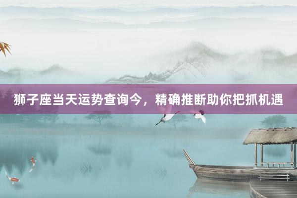 狮子座当天运势查询今，精确推断助你把抓机遇